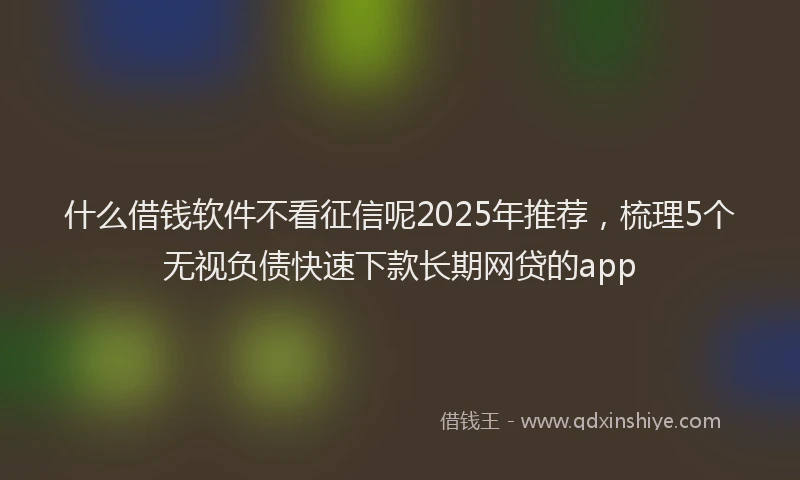 什么借钱软件不看征信呢2025年推荐，梳理5个无视负债快速下款长期网贷的app