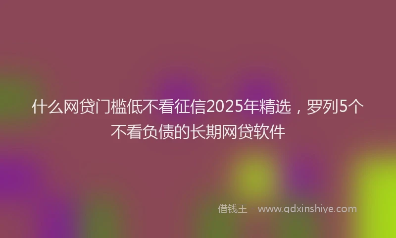 什么网贷门槛低不看征信2025年精选，罗列5个不看负债的长期网贷软件