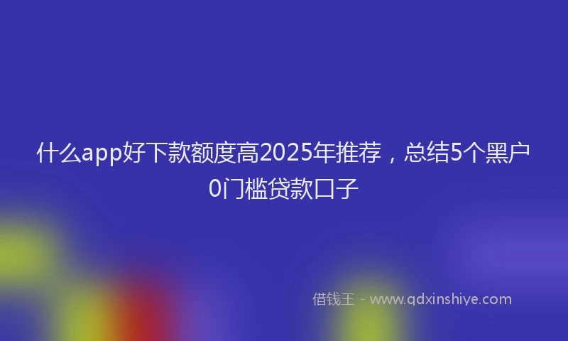 什么app好下款额度高2025年推荐，总结5个黑户0门槛贷款口子