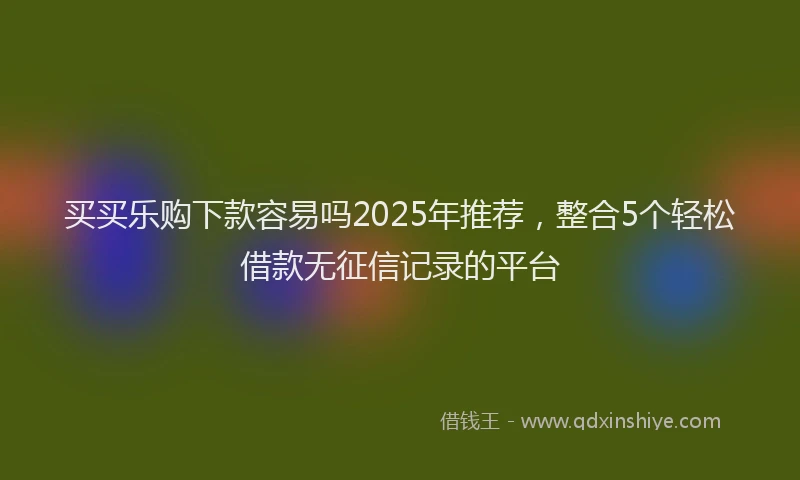 买买乐购下款容易吗2025年推荐，整合5个轻松借款无征信记录的平台