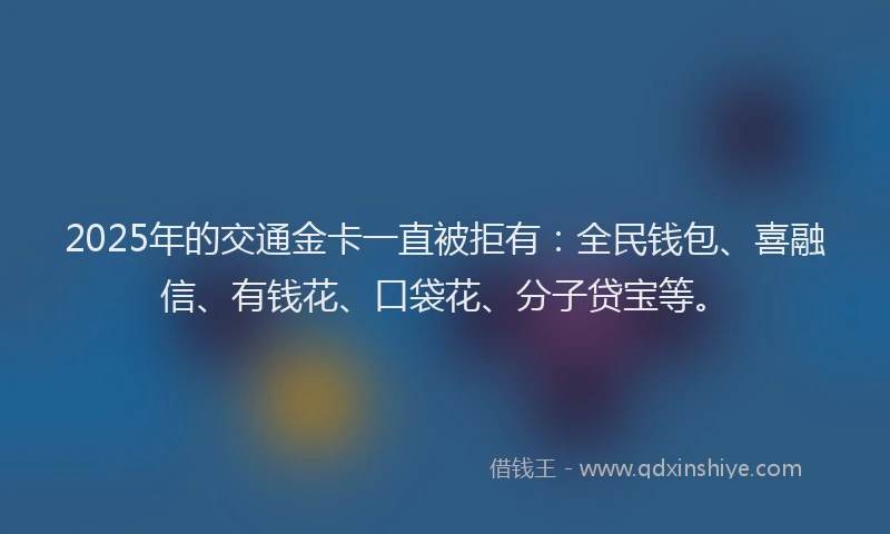 2025年的交通金卡一直被拒有：全民钱包、喜融信、有钱花、口袋花、分子贷宝等。