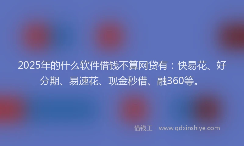 2025年的什么软件借钱不算网贷有：快易花、好分期、易速花、现金秒借、融360等。