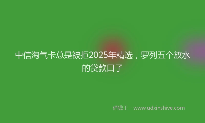 中信淘气卡总是被拒2025年精选，罗列五个放水的贷款口子