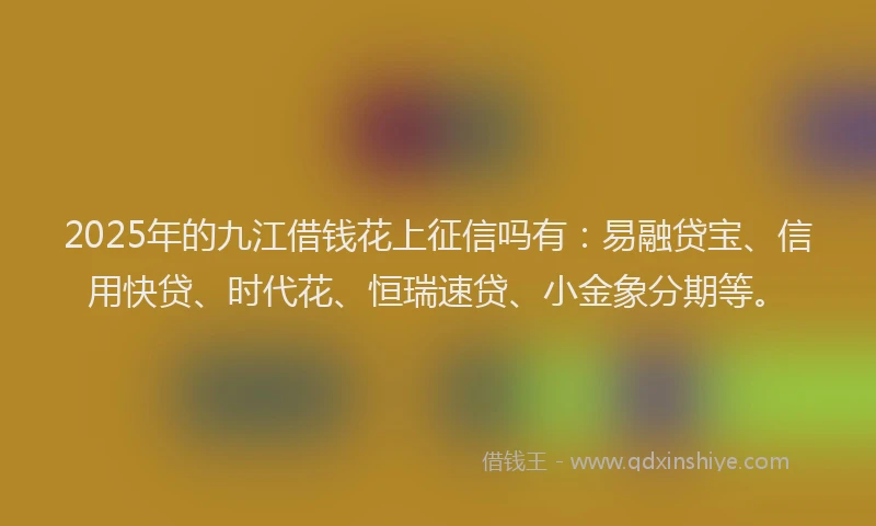 2025年的九江借钱花上征信吗有：易融贷宝、信用快贷、时代花、恒瑞速贷、小金象分期等。