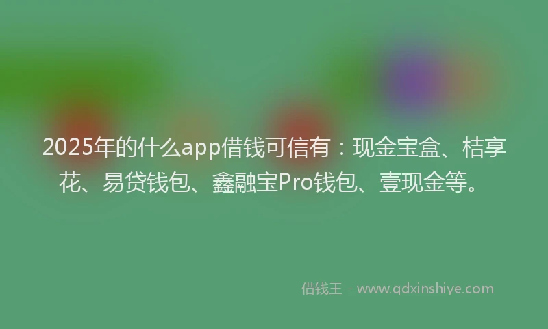 2025年的什么app借钱可信有：现金宝盒、桔享花、易贷钱包、鑫融宝Pro钱包、壹现金等。