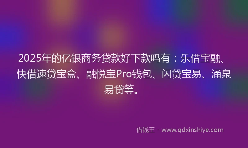2025年的亿银商务贷款好下款吗有：乐借宝融、快借速贷宝盒、融悦宝Pro钱包、闪贷宝易、涌泉易贷等。