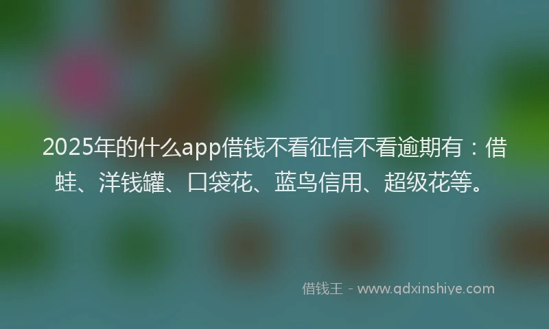 2025年的什么app借钱不看征信不看逾期有：借蛙、洋钱罐、口袋花、蓝鸟信用、超级花等。