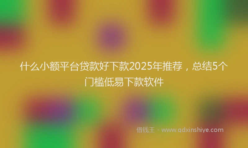 什么小额平台贷款好下款2025年推荐，总结5个门槛低易下款软件