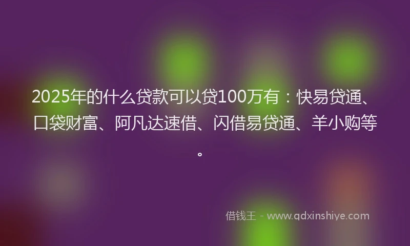 2025年的什么贷款可以贷100万有：快易贷通、口袋财富、阿凡达速借、闪借易贷通、羊小购等。