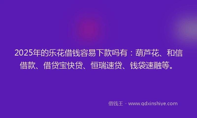 2025年的乐花借钱容易下款吗有：葫芦花、和信借款、借贷宝快贷、恒瑞速贷、钱袋速融等。