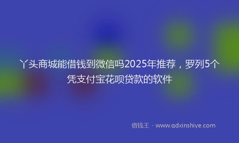 丫头商城能借钱到微信吗2025年推荐，罗列5个凭支付宝花呗贷款的软件