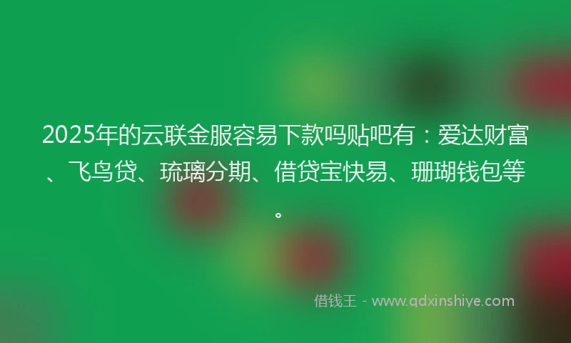 2025年的云联金服容易下款吗贴吧有：爱达财富、飞鸟贷、琉璃分期、借贷宝快易、珊瑚钱包等。