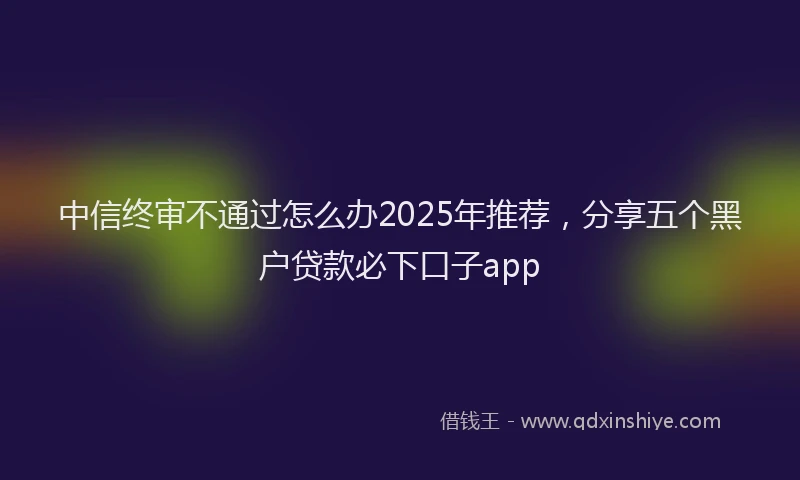 中信终审不通过怎么办2025年推荐，分享五个黑户贷款必下口子app