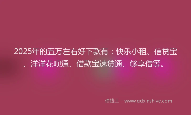2025年的五万左右好下款有：快乐小租、信贷宝、洋洋花呗通、借款宝速贷通、够享借等。