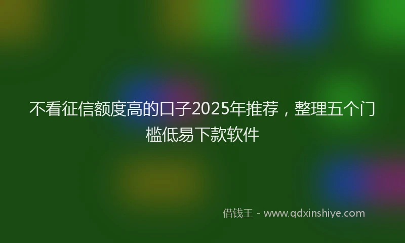 不看征信额度高的口子2025年推荐，整理五个门槛低易下款软件