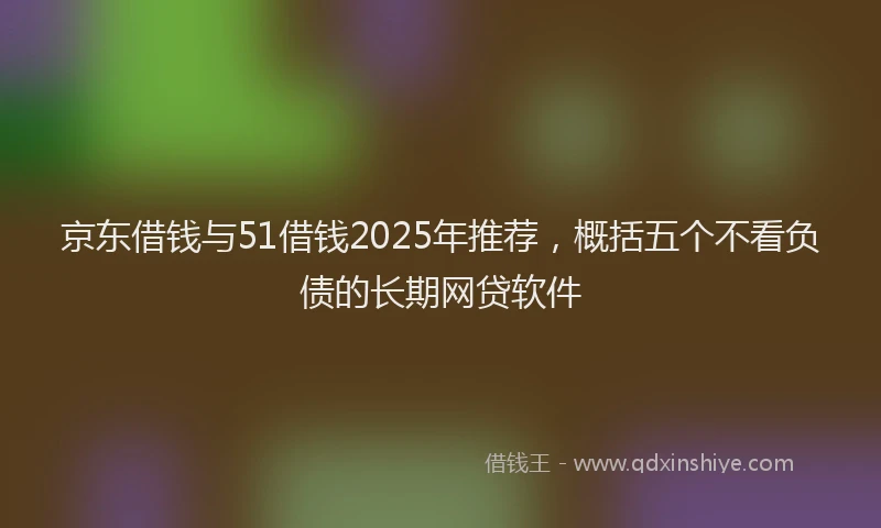 京东借钱与51借钱2025年推荐，概括五个不看负债的长期网贷软件