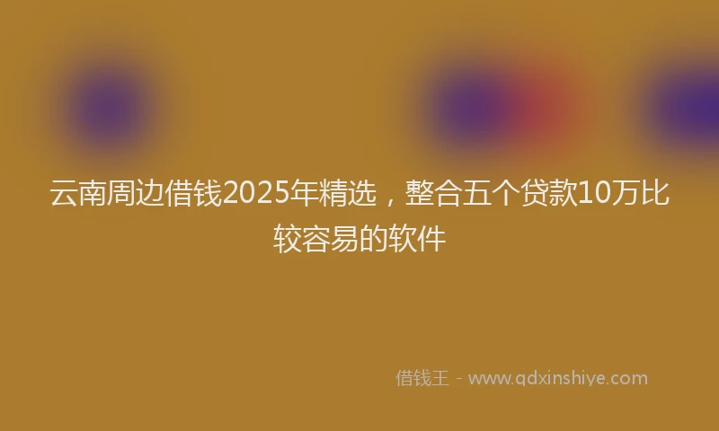 云南周边借钱2025年精选，整合五个贷款10万比较容易的软件