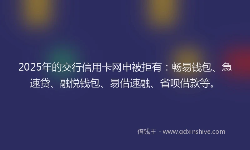 2025年的交行信用卡网申被拒有：畅易钱包、急速贷、融悦钱包、易借速融、省呗借款等。
