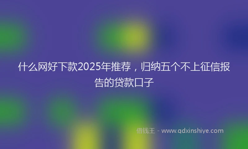 什么网好下款2025年推荐，归纳五个不上征信报告的贷款口子