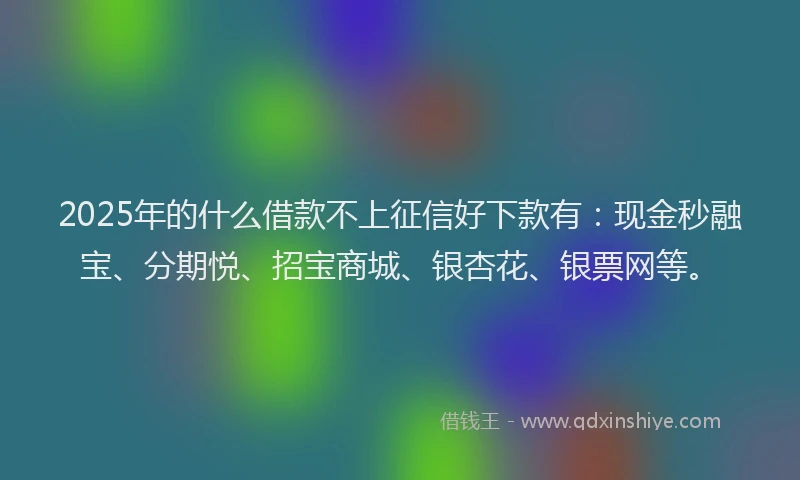 2025年的什么借款不上征信好下款有：现金秒融宝、分期悦、招宝商城、银杏花、银票网等。