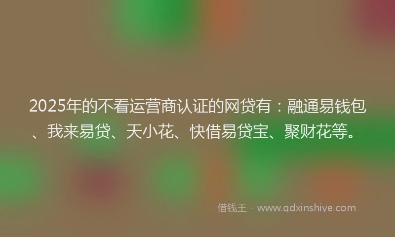 2025年的不看运营商认证的网贷有：融通易钱包、我来易贷、天小花、快借易贷宝、聚财花等。
