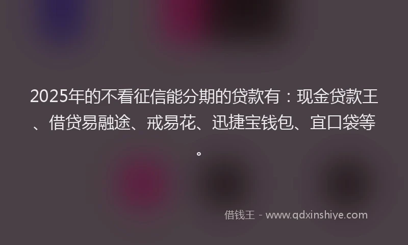 2025年的不看征信能分期的贷款有：现金贷款王、借贷易融途、戒易花、迅捷宝钱包、宜口袋等。