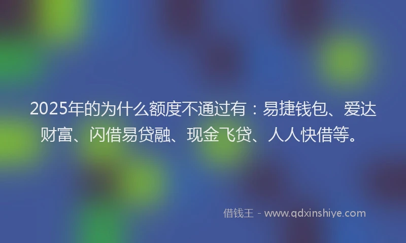 2025年的为什么额度不通过有：易捷钱包、爱达财富、闪借易贷融、现金飞贷、人人快借等。