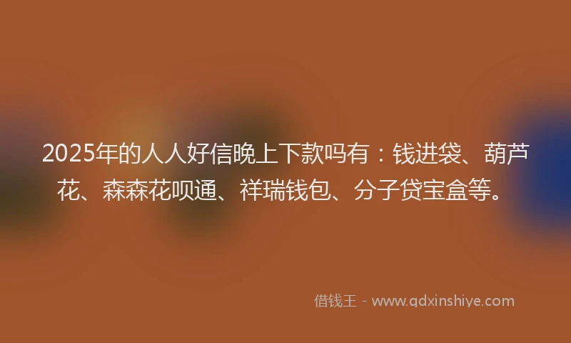 2025年的人人好信晚上下款吗有：钱进袋、葫芦花、森森花呗通、祥瑞钱包、分子贷宝盒等。