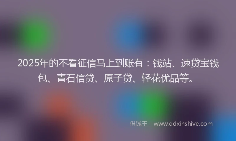 2025年的不看征信马上到账有：钱站、速贷宝钱包、青石信贷、原子贷、轻花优品等。