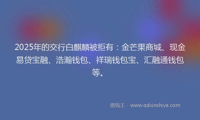 2025年的交行白麒麟被拒有：金芒果商城、现金易贷宝融、浩瀚钱包、祥瑞钱包宝、汇融通钱包等。