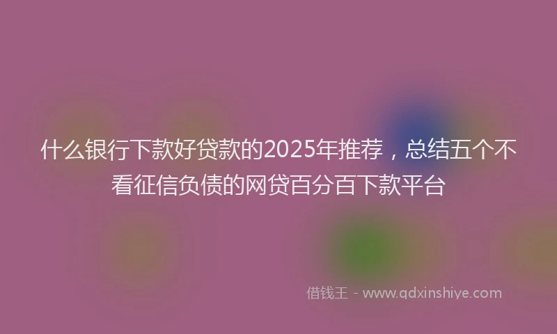 什么银行下款好贷款的2025年推荐，总结五个不看征信负债的网贷百分百下款平台