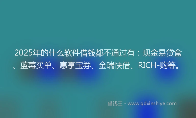 2025年的什么软件借钱都不通过有：现金易贷盒、蓝莓买单、惠享宝券、金瑞快借、RICH-购等。