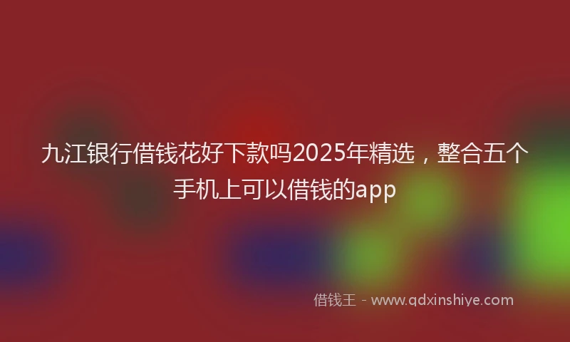 九江银行借钱花好下款吗2025年精选，整合五个手机上可以借钱的app