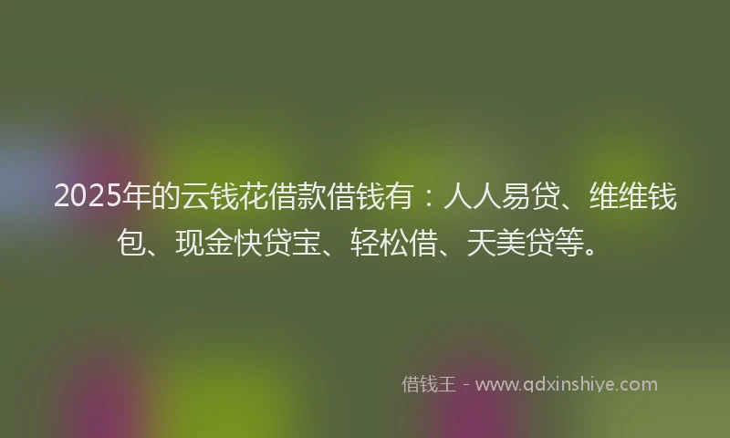 2025年的云钱花借款借钱有：人人易贷、维维钱包、现金快贷宝、轻松借、天美贷等。