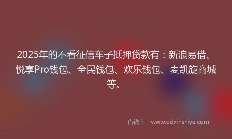 2025年的不看征信车子抵押贷款有：新浪易借、悦享Pro钱包、全民钱包、欢乐钱包、麦凯旋商城等。