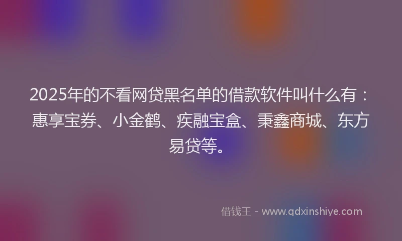 2025年的不看网贷黑名单的借款软件叫什么有：惠享宝券、小金鹤、疾融宝盒、秉鑫商城、东方易贷等。