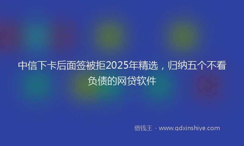 中信下卡后面签被拒2025年精选，归纳五个不看负债的网贷软件