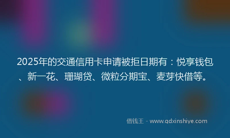 2025年的交通信用卡申请被拒日期有：悦享钱包、新一花、珊瑚贷、微粒分期宝、麦芽快借等。