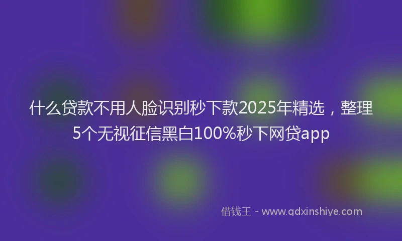 什么贷款不用人脸识别秒下款2025年精选，整理5个无视征信黑白100%秒下网贷app