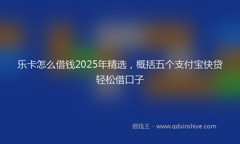 乐卡怎么借钱2025年精选，概括五个支付宝快贷轻松借口子