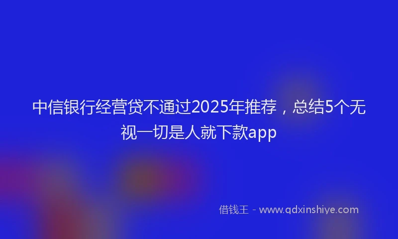 中信银行经营贷不通过2025年推荐，总结5个无视一切是人就下款app
