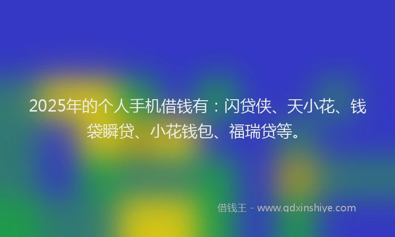 2025年的个人手机借钱有：闪贷侠、天小花、钱袋瞬贷、小花钱包、福瑞贷等。