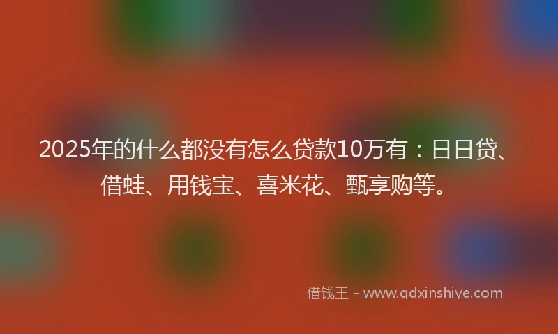2025年的什么都没有怎么贷款10万有：日日贷、借蛙、用钱宝、喜米花、甄享购等。