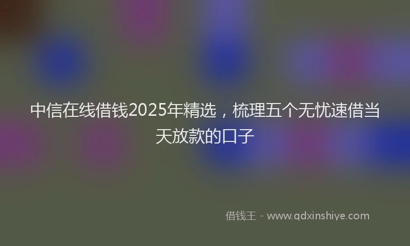中信在线借钱2025年精选，梳理五个无忧速借当天放款的口子