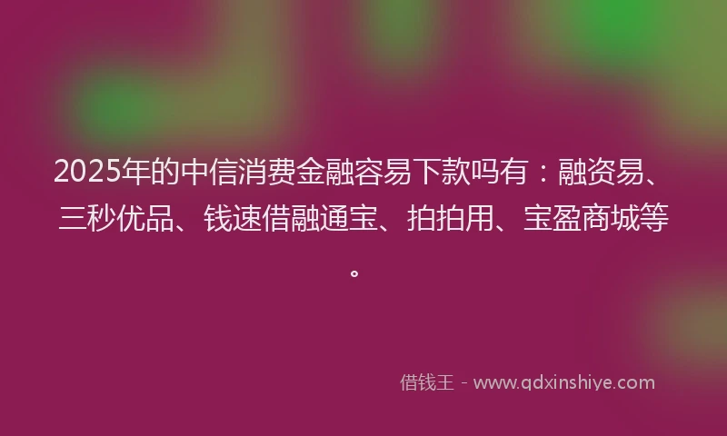2025年的中信消费金融容易下款吗有：融资易、三秒优品、钱速借融通宝、拍拍用、宝盈商城等。