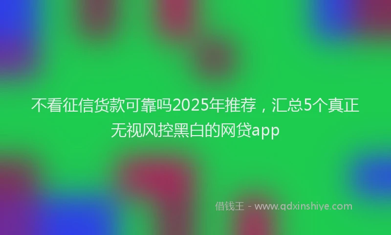 不看征信货款可靠吗2025年推荐，汇总5个真正无视风控黑白的网贷app