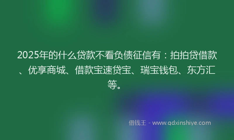 2025年的什么贷款不看负债征信有：拍拍贷借款、优享商城、借款宝速贷宝、瑞宝钱包、东方汇等。