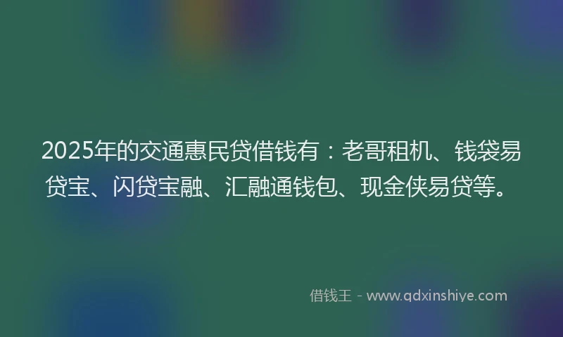 2025年的交通惠民贷借钱有：老哥租机、钱袋易贷宝、闪贷宝融、汇融通钱包、现金侠易贷等。