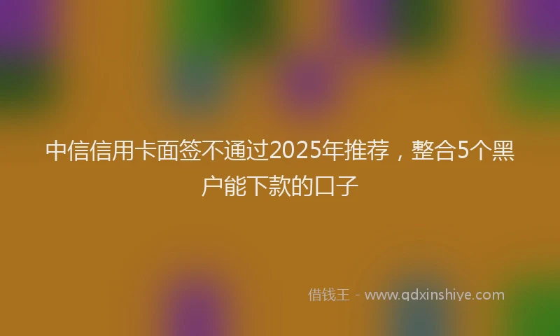 中信信用卡面签不通过2025年推荐，整合5个黑户能下款的口子