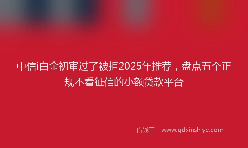 中信i白金初审过了被拒2025年推荐，盘点五个正规不看征信的小额贷款平台